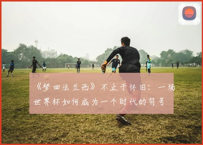 《梦回法兰西》不止于怀旧：一场世界杯如何成为一个时代的符号