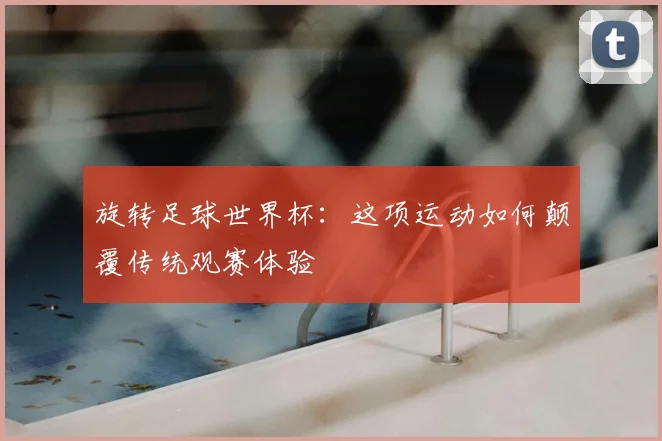 旋转足球世界杯：这项运动如何颠覆传统观赛体验
