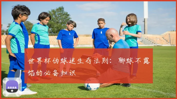 世界杯伪球迷生存法则:聊球不露馅的必备知识
