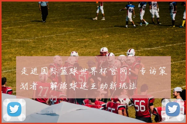 走进国际篮球世界杯官网:专访策划者,解读球迷互动新玩法