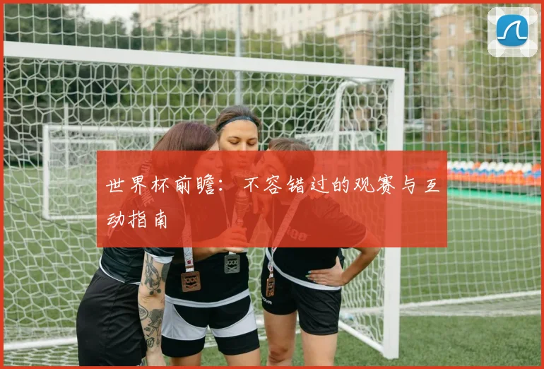 世界杯前瞻:不容错过的观赛与互动指南