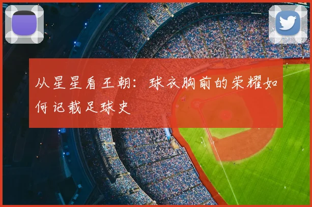 从星星看王朝:球衣胸前的荣耀如何记载足球史