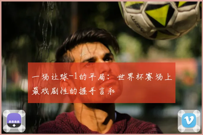 一场让球-1的平局:世界杯赛场上最戏剧性的握手言和