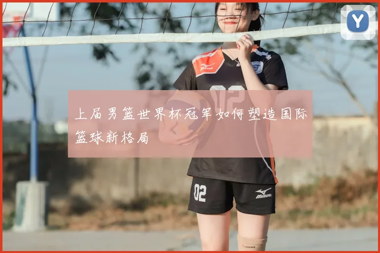 上届男篮世界杯冠军如何塑造国际篮球新格局