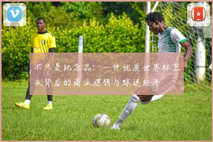 不只是纪念品:一件优质世界杯卫衣背后的商业逻辑与球迷经济