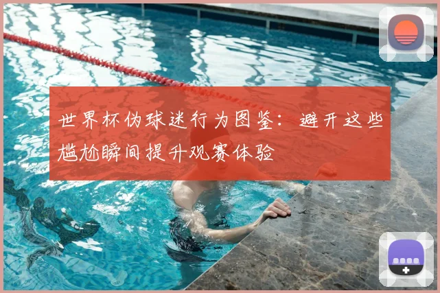 世界杯伪球迷行为图鉴:避开这些尴尬瞬间提升观赛体验