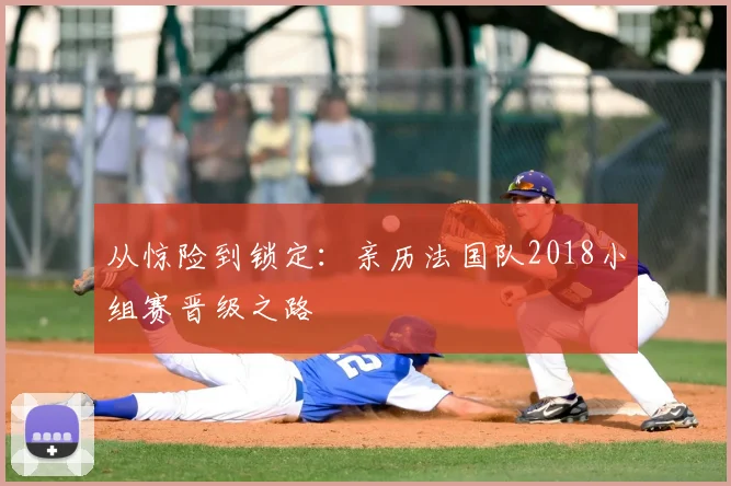 从惊险到锁定:亲历法国队2018小组赛晋级之路