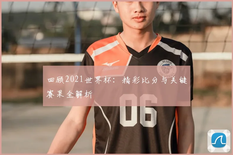 回顾2021世界杯：精彩比分与关键赛果全解析