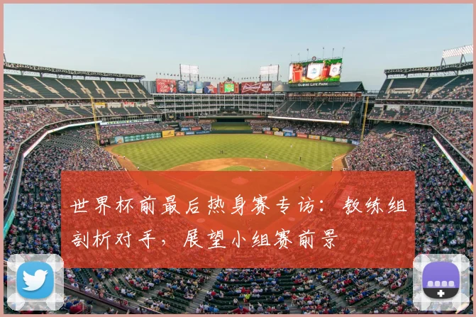 世界杯前最后热身赛专访:教练组剖析对手,展望小组赛前景