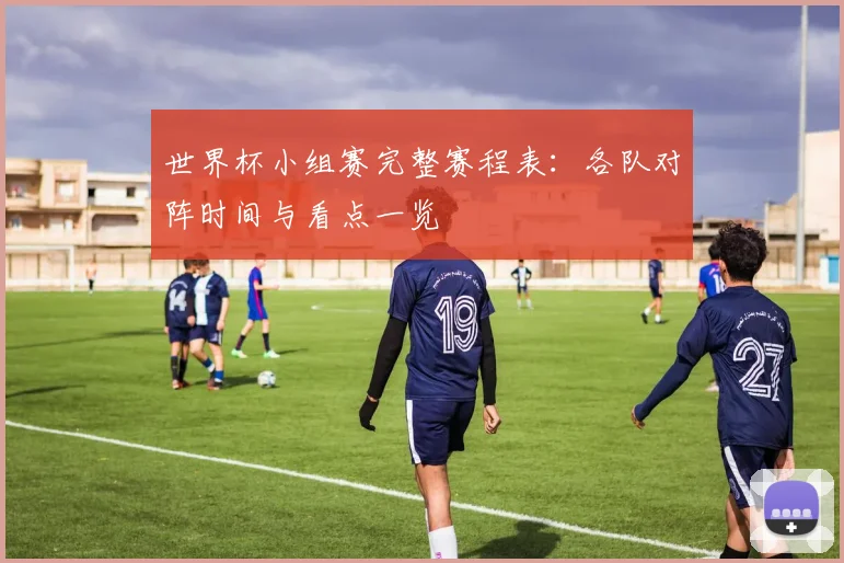世界杯小组赛完整赛程表:各队对阵时间与看点一览