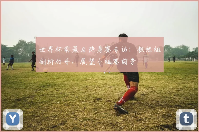 世界杯前最后热身赛专访:教练组剖析对手,展望小组赛前景