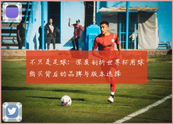 不只是足球:深度剖析世界杯用球购买背后的品牌与版本选择