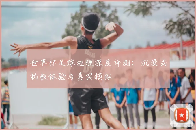 世界杯足球经理深度评测：沉浸式执教体验与真实模拟