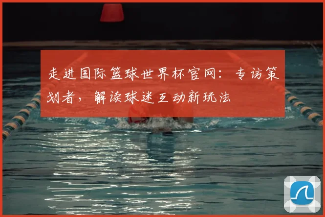 走进国际篮球世界杯官网:专访策划者,解读球迷互动新玩法