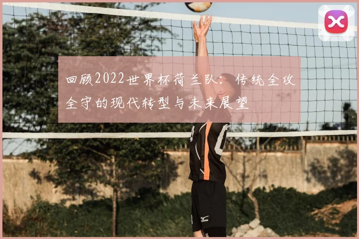 回顾2022世界杯荷兰队：传统全攻全守的现代转型与未来展望