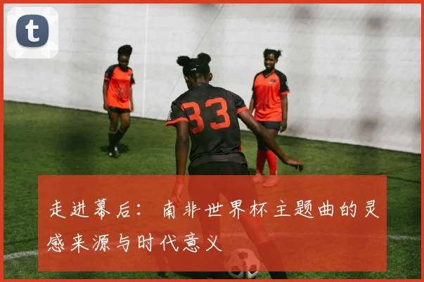 走进幕后:南非世界杯主题曲的灵感来源与时代意义