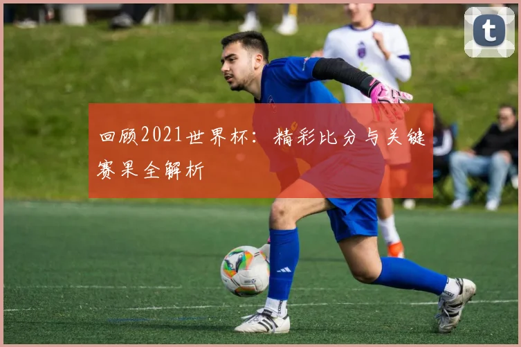 回顾2021世界杯：精彩比分与关键赛果全解析