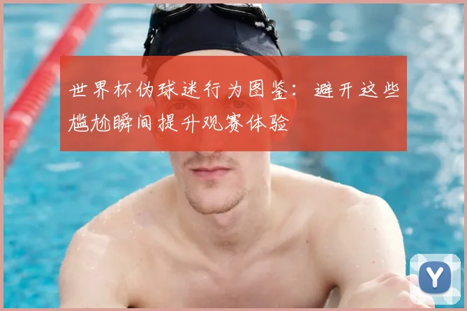 世界杯伪球迷行为图鉴:避开这些尴尬瞬间提升观赛体验