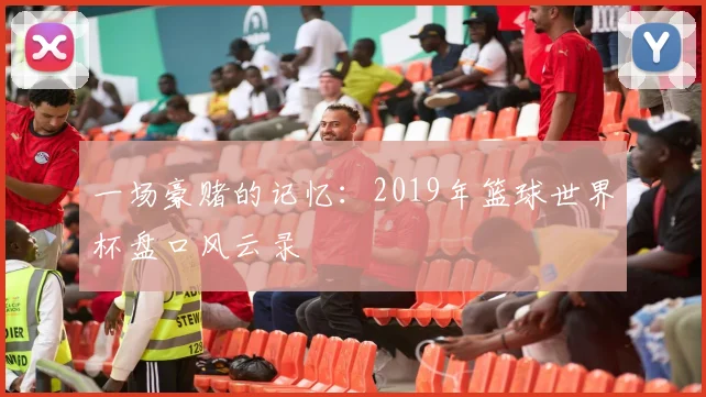 一场豪赌的记忆:2019年篮球世界杯盘口风云录