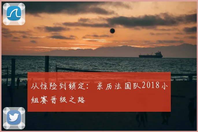 从惊险到锁定:亲历法国队2018小组赛晋级之路