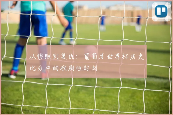 从惨败到复仇:葡萄牙世界杯历史比分中的戏剧性时刻
